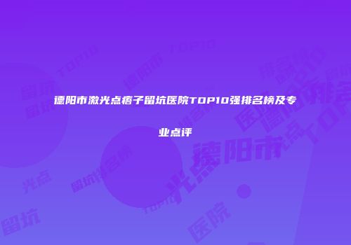 德阳市激光点痦子留坑医院TOP10强排名榜及专业点评