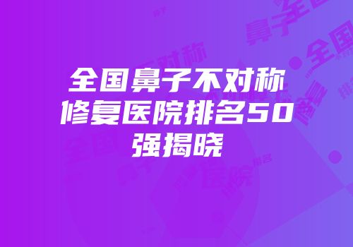 全国鼻子不对称修复医院排名50强揭晓