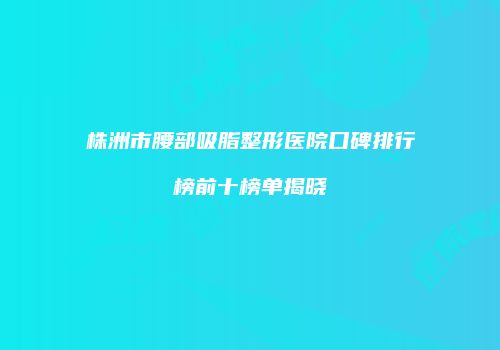 株洲市腰部吸脂整形医院口碑排行榜前十榜单揭晓
