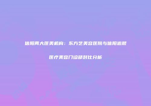 信阳两大医美机构：东方艺美容医院与信阳追靓医疗美容门诊部对比分析