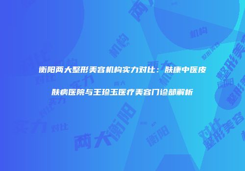 衡阳两大整形美容机构实力对比：肤康中医皮肤病医院与王珍玉医疗美容门诊部解析