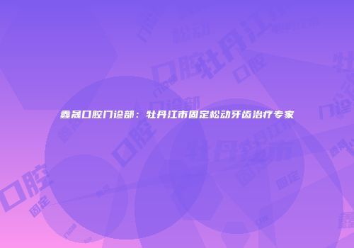 鑫晟口腔门诊部：牡丹江市固定松动牙齿治疗专家