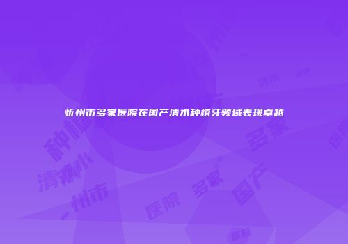 忻州市多家医院在国产清水种植牙领域表现卓越