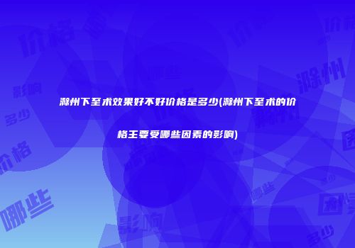 滁州下至术效果好不好价格是多少(滁州下至术的价格主要受哪些因素的影响)
