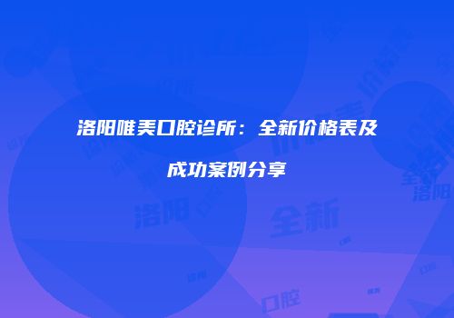洛阳唯美口腔诊所：全新价格表及成功案例分享