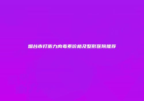 烟台市打衡力肉毒素价格及整形医院推荐
