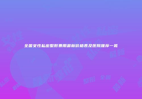 全国女性私密整形费用最新价格表及医院推荐一览