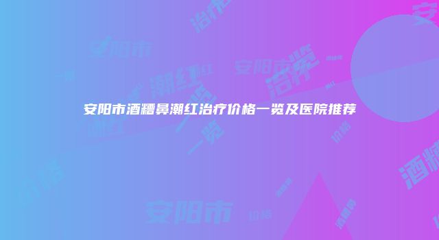安阳市酒糟鼻潮红治疗价格一览及医院推荐