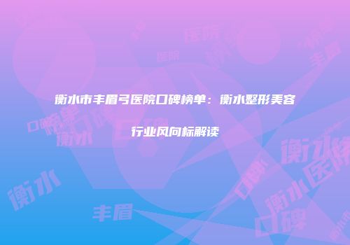 衡水市丰眉弓医院口碑榜单：衡水整形美容行业风向标解读