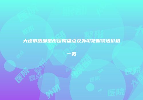 大连市眼部整形医院盘点及外切祛眼袋法价格一览