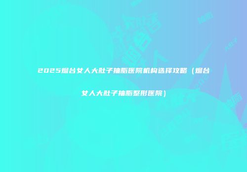2025烟台女人大肚子抽脂医院机构选择攻略（烟台女人大肚子抽脂整形医院）