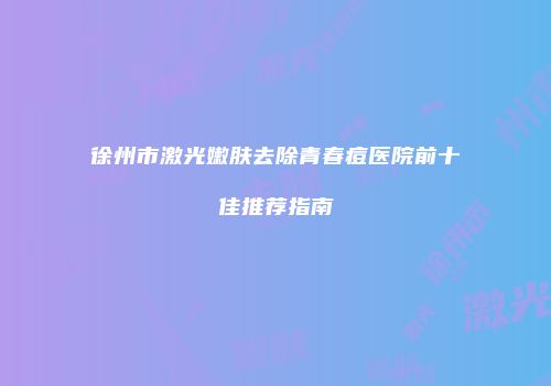 徐州市激光嫩肤去除青春痘医院前十佳推荐指南
