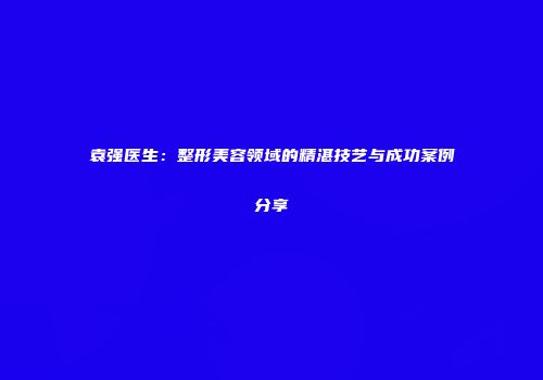 袁强医生：整形美容领域的精湛技艺与成功案例分享