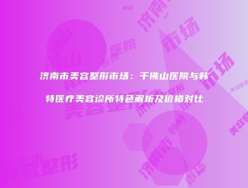 济南市美容整形市场：千佛山医院与韩特医疗美容诊所特色解析及价格对比