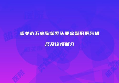 韶关市五家胸部乳头美容整形医院排名及详情简介