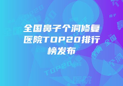 全国鼻子个洞修复医院TOP20排行榜发布