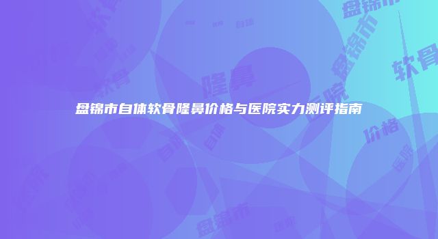盘锦市自体软骨隆鼻价格与医院实力测评指南