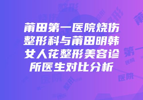 莆田第一医院烧伤整形科与莆田明韩女人花整形美容诊所医生对比分析