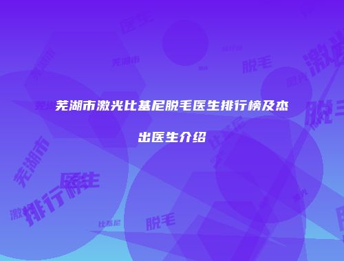芜湖市激光比基尼脱毛医生排行榜及杰出医生介绍