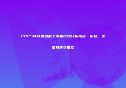 2025年陕西省肚子溶脂市场分析报告：价格、医院及医生解读