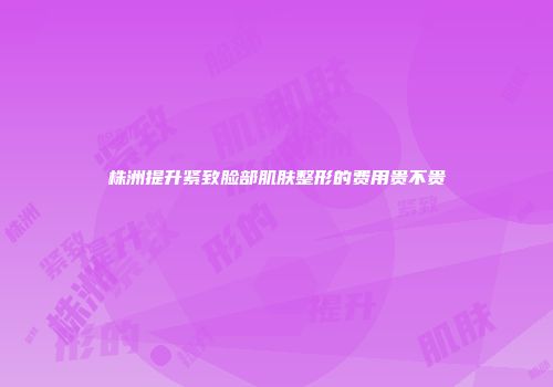 株洲提升紧致脸部肌肤整形的费用贵不贵