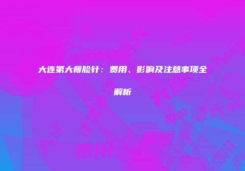 大连第大瘦脸针：费用、影响及注意事项全解析