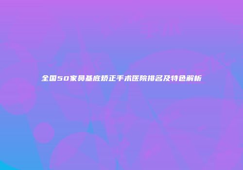 全国50家鼻基底矫正手术医院排名及特色解析