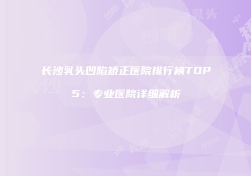 长沙乳头凹陷矫正医院排行榜TOP5：专业医院详细解析