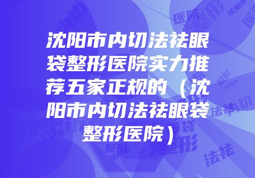 沈阳市内切法祛眼袋整形医院实力推荐五家正规的（沈阳市内切法祛眼袋整形医院）