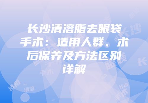 长沙清溶脂去眼袋手术：适用人群、术后保养及方法区别详解