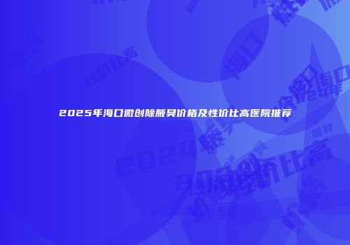 2025年海口微创除腋臭价格及性价比高医院推荐