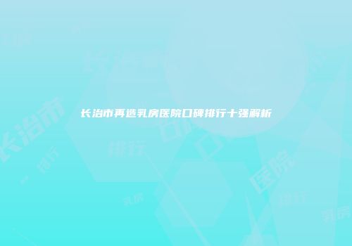 长治市再造乳房医院口碑排行十强解析
