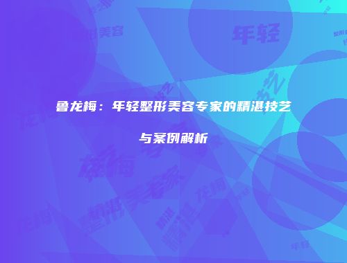 鲁龙梅：年轻整形美容专家的精湛技艺与案例解析