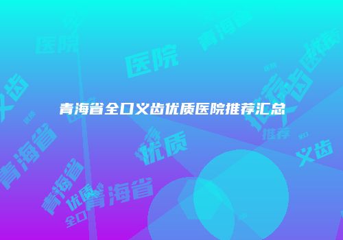 青海省全口义齿优质医院推荐汇总