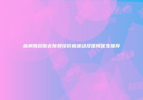 株洲玻尿酸去除颈纹价格波动及医院医生推荐