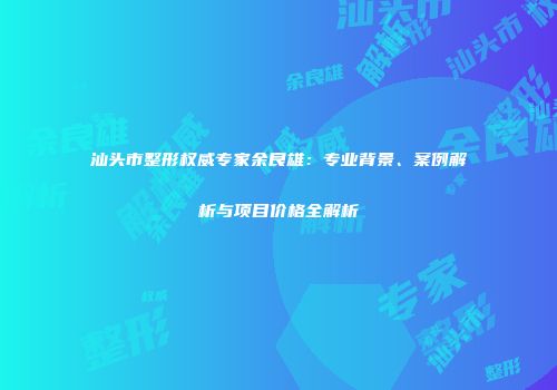 汕头市整形权威专家余良雄：专业背景、案例解析与项目价格全解析