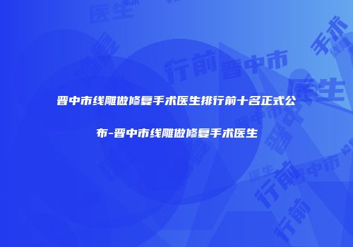 晋中市线雕做修复手术医生排行前十名正式公布-晋中市线雕做修复手术医生