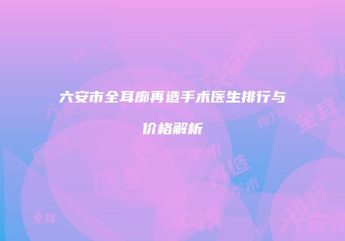 六安市全耳廓再造手术医生排行与价格解析