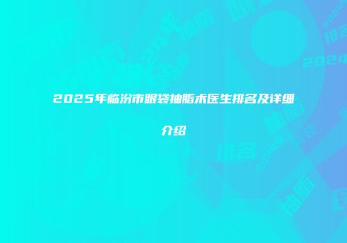 2025年临汾市眼袋抽脂术医生排名及详细介绍