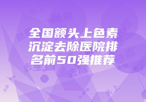 全国额头上色素沉淀去除医院排名前50强推荐