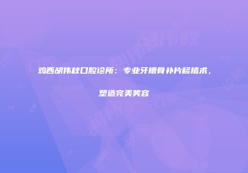 鸡西胡伟秋口腔诊所：专业牙槽骨补片移植术，塑造完美笑容