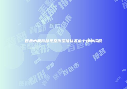 百色市脱背部毛整形医院排名前十榜单揭晓