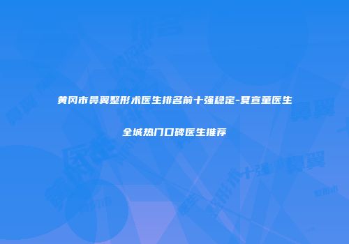 黄冈市鼻翼整形术医生排名前十强稳定-夏宣童医生全城热门口碑医生推荐