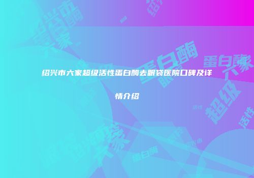 绍兴市六家超级活性蛋白酶去眼袋医院口碑及详情介绍