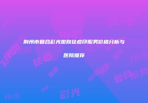 荆州市复合彩光嫩肤祛痘印服务价格分析与医院推荐