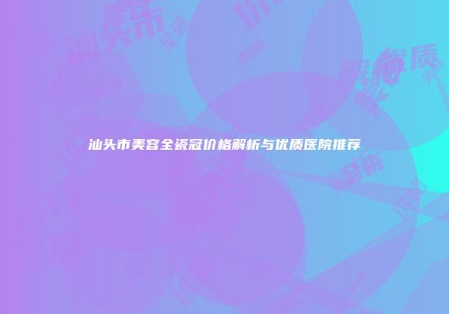 汕头市美容全瓷冠价格解析与优质医院推荐