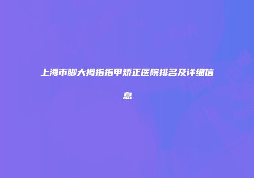 上海市脚大拇指指甲矫正医院排名及详细信息
