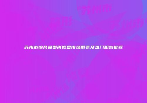 苏州市综合鼻整形修复市场概览及热门机构推荐