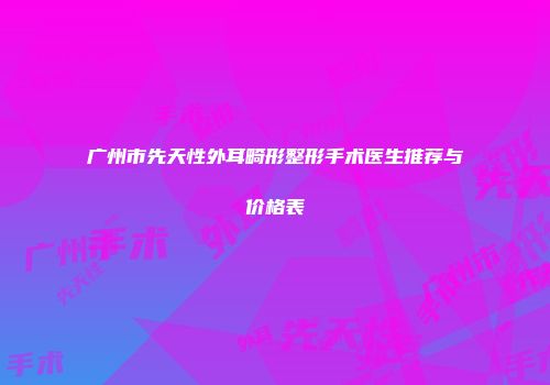 广州市先天性外耳畸形整形手术医生推荐与价格表