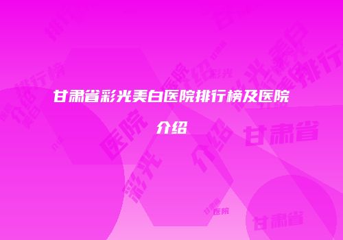 甘肃省彩光美白医院排行榜及医院介绍